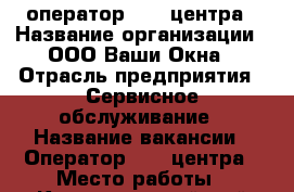 оператор koll-центра › Название организации ­ ООО Ваши Окна › Отрасль предприятия ­ Сервисное обслуживание › Название вакансии ­ Оператор koll-центра › Место работы ­ Красногвардейский бульвар 27/2 › Минимальный оклад ­ 8 000 › Возраст от ­ 20 › Возраст до ­ 50 - Московская обл., Подольский р-н Работа » Вакансии   . Московская обл.